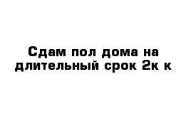 Сдам пол дома на длительный срок 2к к 